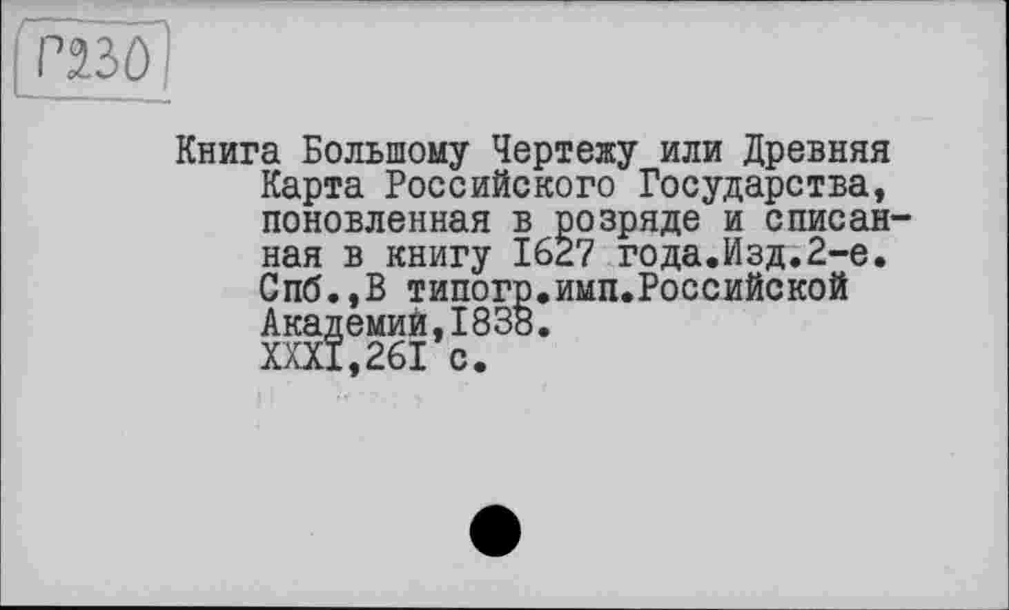 ﻿P2.3Ô
Книга Большому Чертежу или Древняя Карта Российского Государства, поновленная в розряде и списанная в книгу 1627 года.Изд.2-е, Спб.,В типогр.имп.Российской
Спб.,В типогр Академий,1838 XXXI,261 с.